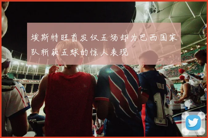 埃斯特旺首发仅五场却为巴西国家队斩获五球的惊人表现