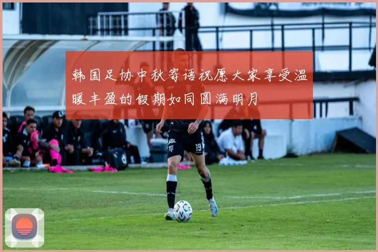 韩国足协中秋寄语祝愿大家享受温暖丰盈的假期如同圆满明月