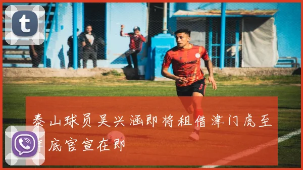 泰山球员吴兴涵即将租借津门虎至年底官宣在即