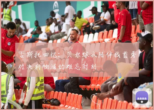 古斯托回忆：贝尔球衣陪伴我首秀对决利物浦的难忘时刻