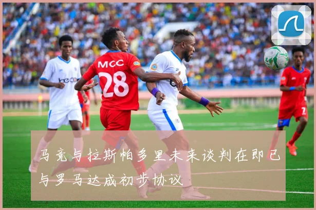 马竞与拉斯帕多里未来谈判在即已与罗马达成初步协议