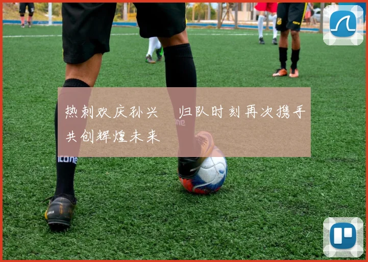 热刺欢庆孙兴慜归队时刻再次携手共创辉煌未来