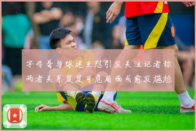 字母哥与球迷互怼引发关注记者称两者关系岌岌可危局面或愈发尴尬