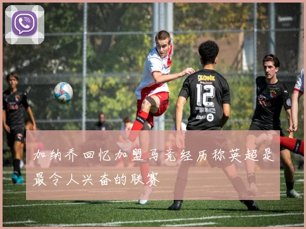 加纳乔回忆加盟马竞经历称英超是最令人兴奋的联赛