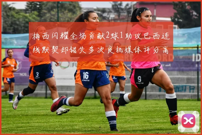 梅西闪耀全场贡献2球1助攻巴西连线默契却错失多次良机媒体评分高达96