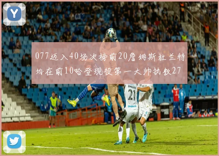 077迈入40场次榜前20詹姆斯杜兰特均在前10哈登现役第一大帅执教271场次