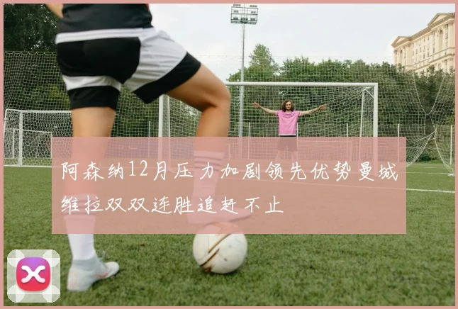 阿森纳12月压力加剧领先优势曼城维拉双双连胜追赶不止