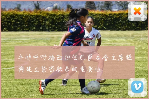 丰特呼吁梅西担任巴萨名誉主席强调建立紧密联系的重要性