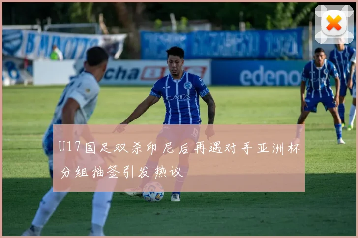 U17国足双杀印尼后再遇对手亚洲杯分组抽签引发热议