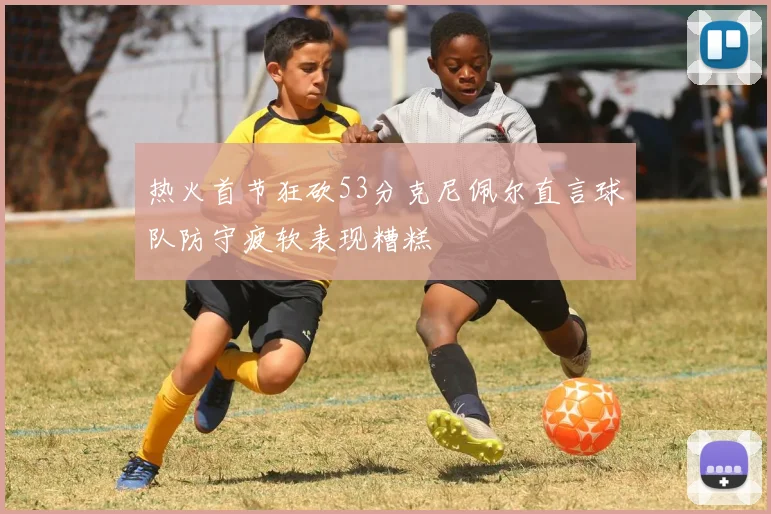 热火首节狂砍53分克尼佩尔直言球队防守疲软表现糟糕