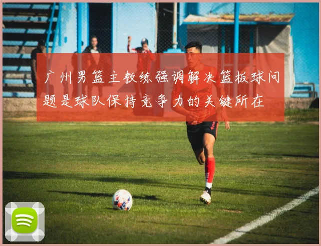 广州男篮主教练强调解决篮板球问题是球队保持竞争力的关键所在