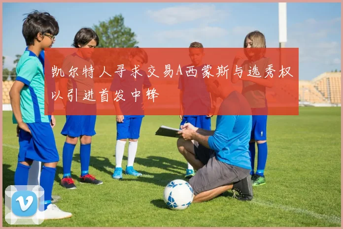 凯尔特人寻求交易A西蒙斯与选秀权以引进首发中锋