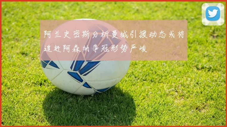 阿兰史密斯分析曼城引援动态或将追赶阿森纳争冠形势严峻