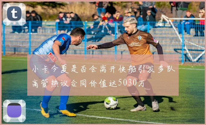 小卡今夏是否会离开快船引发多队高管热议合同价值达5030万