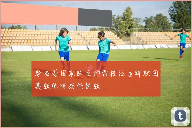 摩洛哥国家队主帅雷格拉吉辞职国奥教练将接任执教