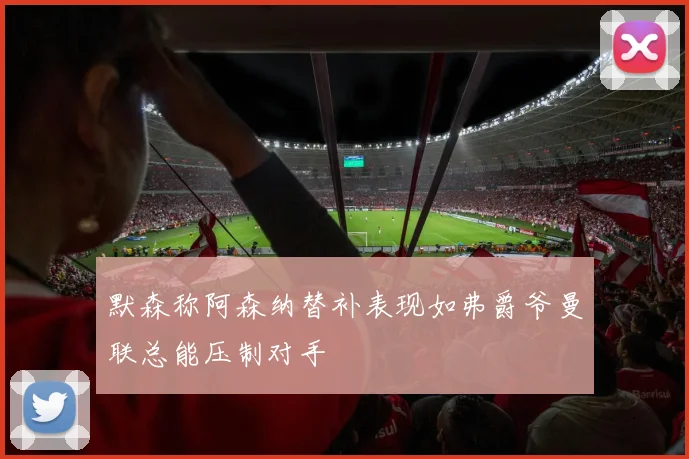 默森称阿森纳替补表现如弗爵爷曼联总能压制对手