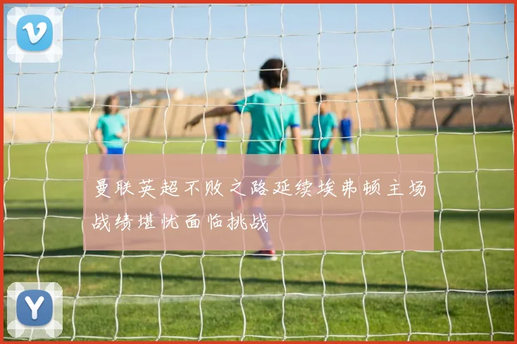 曼联英超不败之路延续埃弗顿主场战绩堪忧面临挑战