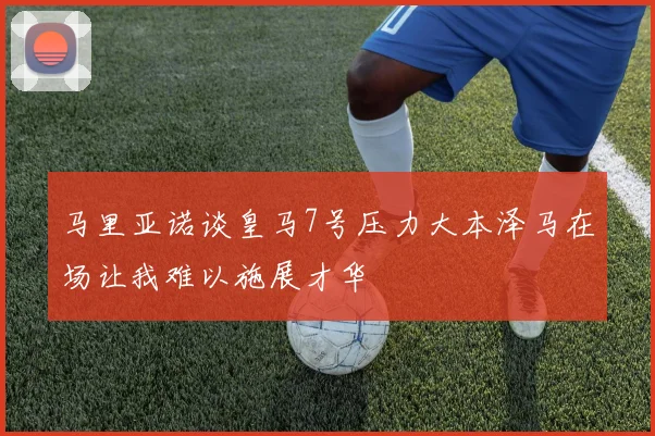 马里亚诺谈皇马7号压力大本泽马在场让我难以施展才华