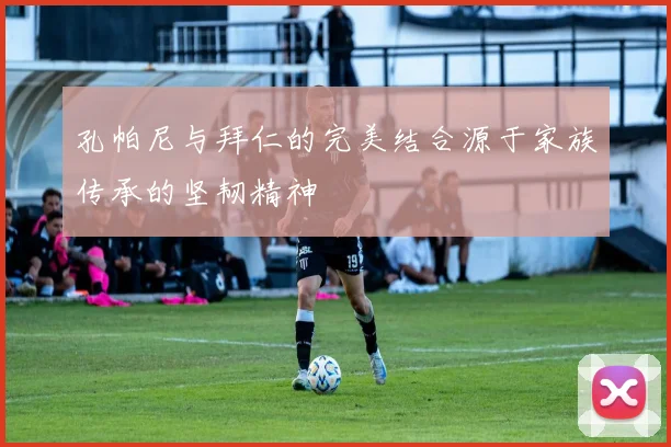 孔帕尼与拜仁的完美结合源于家族传承的坚韧精神