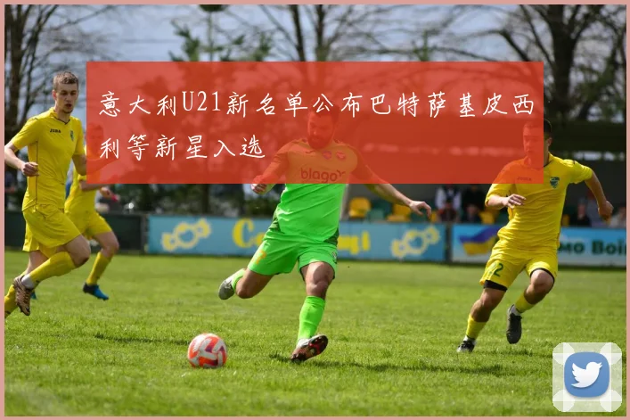意大利U21新名单公布巴特萨基皮西利等新星入选