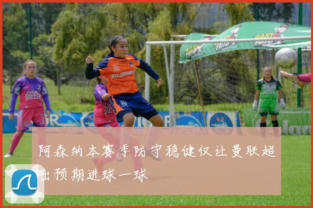 阿森纳本赛季防守稳健仅让曼联超出预期进球一球
