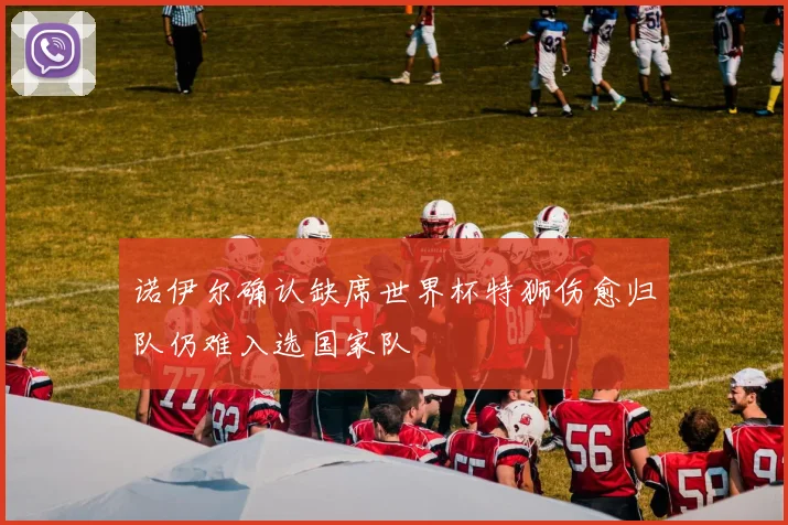 诺伊尔确认缺席世界杯特狮伤愈归队仍难入选国家队