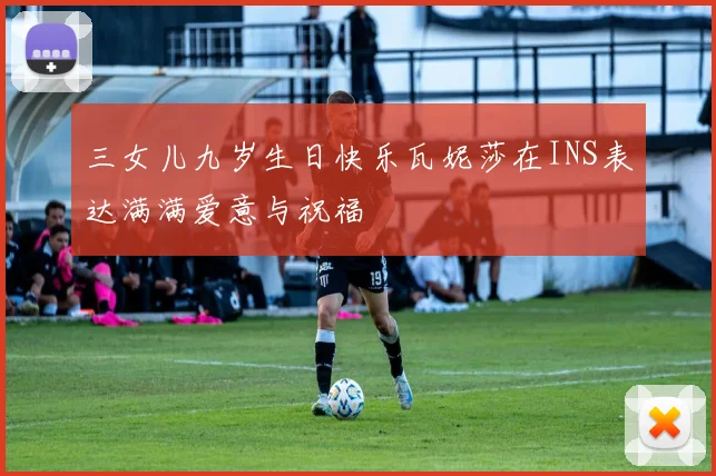 三女儿九岁生日快乐瓦妮莎在INS表达满满爱意与祝福